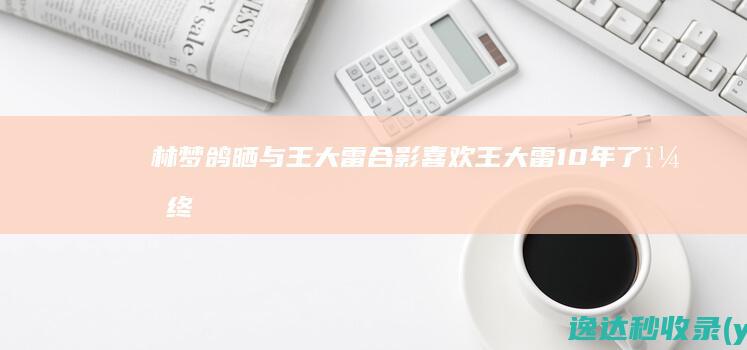 林梦鸽晒与王大雷合影：喜欢王大雷10年了，终于在工作场合见面|王大雷|林梦鸽|合影